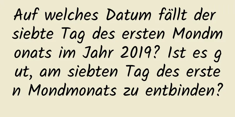 Auf welches Datum fällt der siebte Tag des ersten Mondmonats im Jahr 2019? Ist es gut, am siebten Tag des ersten Mondmonats zu entbinden?