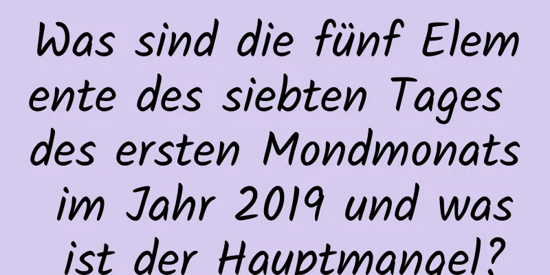 Was sind die fünf Elemente des siebten Tages des ersten Mondmonats im Jahr 2019 und was ist der Hauptmangel?