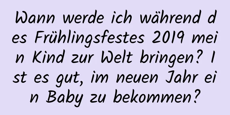 Wann werde ich während des Frühlingsfestes 2019 mein Kind zur Welt bringen? Ist es gut, im neuen Jahr ein Baby zu bekommen?