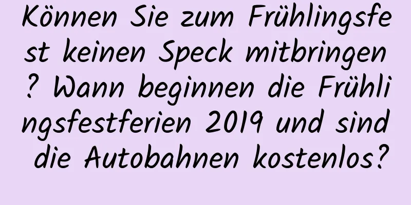 Können Sie zum Frühlingsfest keinen Speck mitbringen? Wann beginnen die Frühlingsfestferien 2019 und sind die Autobahnen kostenlos?