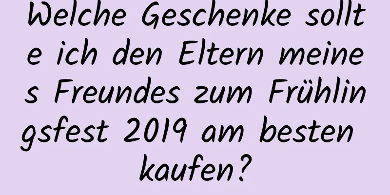 Welche Geschenke sollte ich den Eltern meines Freundes zum Frühlingsfest 2019 am besten kaufen?