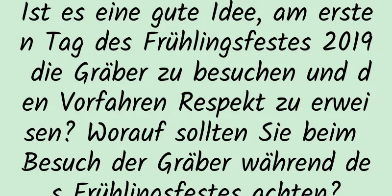 Ist es eine gute Idee, am ersten Tag des Frühlingsfestes 2019 die Gräber zu besuchen und den Vorfahren Respekt zu erweisen? Worauf sollten Sie beim Besuch der Gräber während des Frühlingsfestes achten?