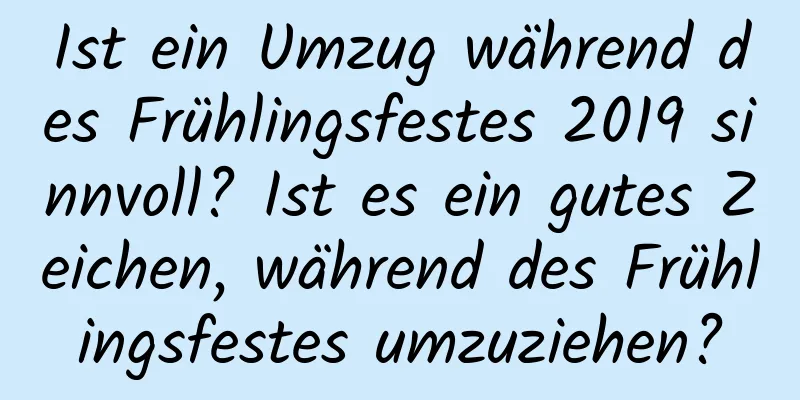 Ist ein Umzug während des Frühlingsfestes 2019 sinnvoll? Ist es ein gutes Zeichen, während des Frühlingsfestes umzuziehen?