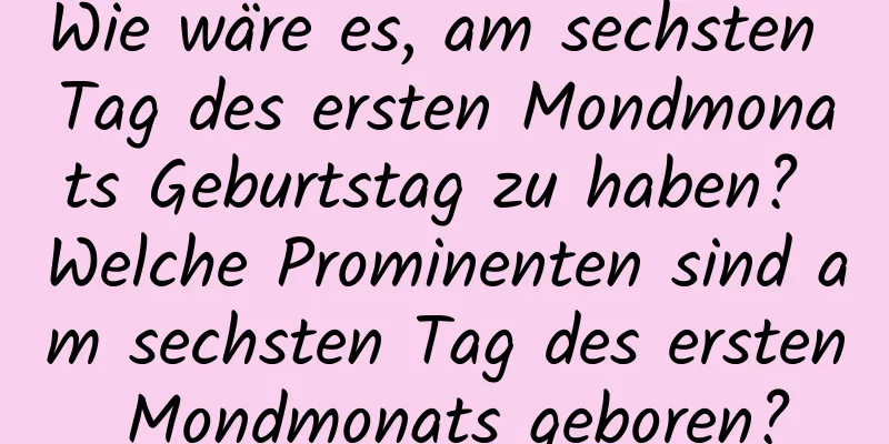 Wie wäre es, am sechsten Tag des ersten Mondmonats Geburtstag zu haben? Welche Prominenten sind am sechsten Tag des ersten Mondmonats geboren?