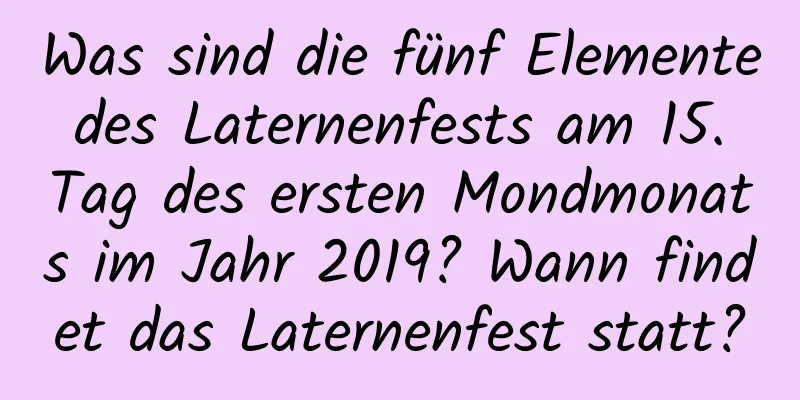 Was sind die fünf Elemente des Laternenfests am 15. Tag des ersten Mondmonats im Jahr 2019? Wann findet das Laternenfest statt?