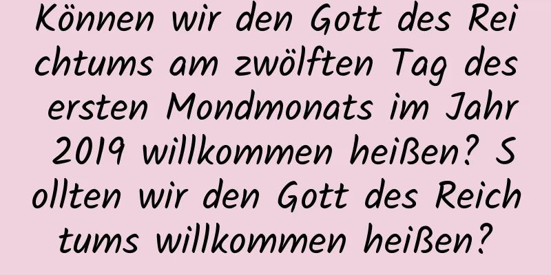 Können wir den Gott des Reichtums am zwölften Tag des ersten Mondmonats im Jahr 2019 willkommen heißen? Sollten wir den Gott des Reichtums willkommen heißen?