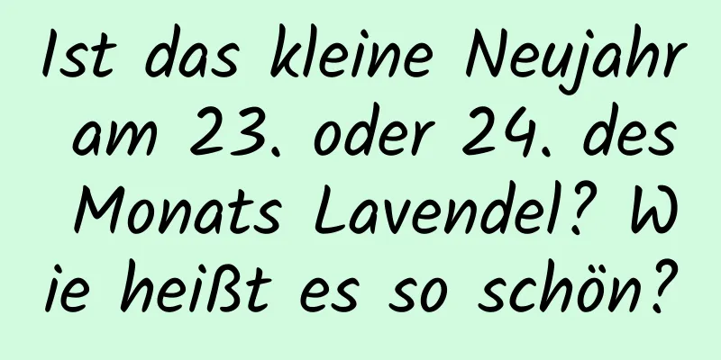 Ist das kleine Neujahr am 23. oder 24. des Monats Lavendel? Wie heißt es so schön?