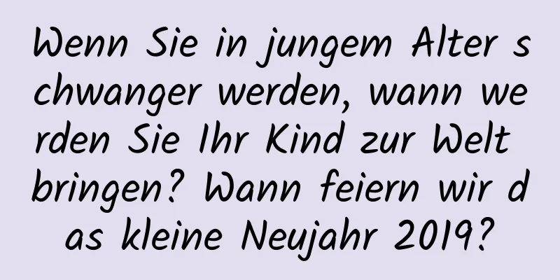 Wenn Sie in jungem Alter schwanger werden, wann werden Sie Ihr Kind zur Welt bringen? Wann feiern wir das kleine Neujahr 2019?