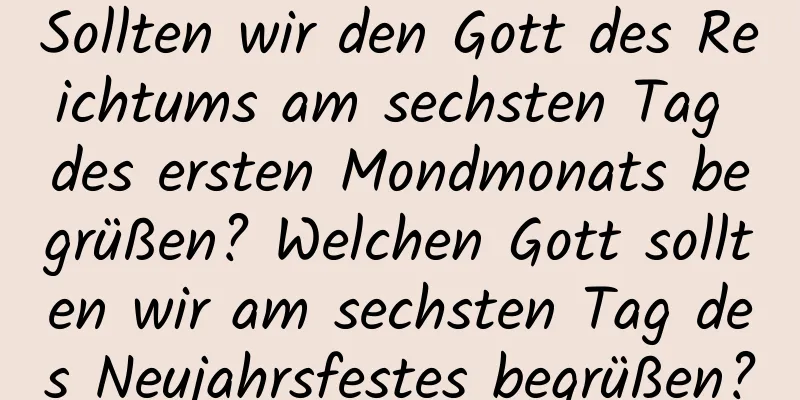 Sollten wir den Gott des Reichtums am sechsten Tag des ersten Mondmonats begrüßen? Welchen Gott sollten wir am sechsten Tag des Neujahrsfestes begrüßen?