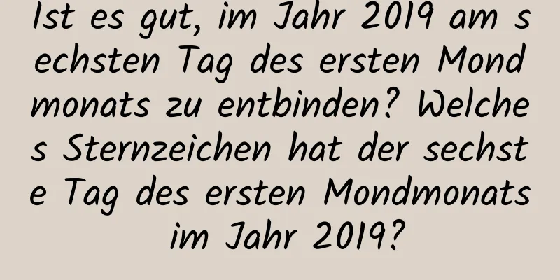 Ist es gut, im Jahr 2019 am sechsten Tag des ersten Mondmonats zu entbinden? Welches Sternzeichen hat der sechste Tag des ersten Mondmonats im Jahr 2019?