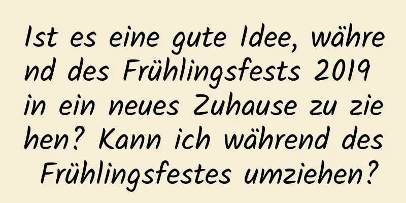 Ist es eine gute Idee, während des Frühlingsfests 2019 in ein neues Zuhause zu ziehen? Kann ich während des Frühlingsfestes umziehen?