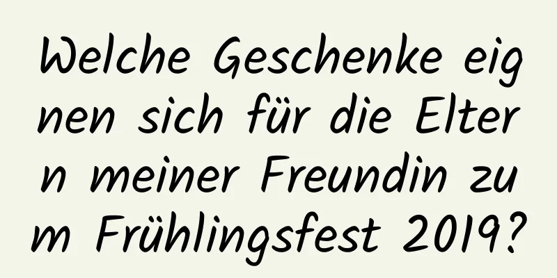 Welche Geschenke eignen sich für die Eltern meiner Freundin zum Frühlingsfest 2019?