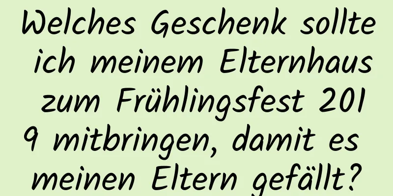 Welches Geschenk sollte ich meinem Elternhaus zum Frühlingsfest 2019 mitbringen, damit es meinen Eltern gefällt?