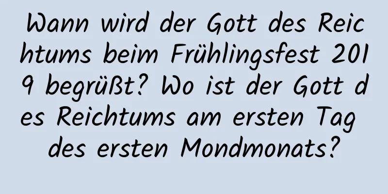 Wann wird der Gott des Reichtums beim Frühlingsfest 2019 begrüßt? Wo ist der Gott des Reichtums am ersten Tag des ersten Mondmonats?