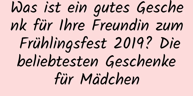 Was ist ein gutes Geschenk für Ihre Freundin zum Frühlingsfest 2019? Die beliebtesten Geschenke für Mädchen