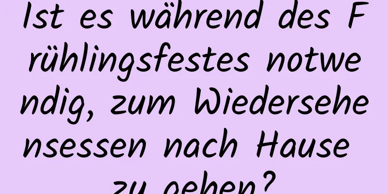 Ist es während des Frühlingsfestes notwendig, zum Wiedersehensessen nach Hause zu gehen?