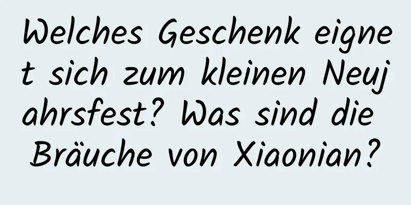 Welches Geschenk eignet sich zum kleinen Neujahrsfest? Was sind die Bräuche von Xiaonian?