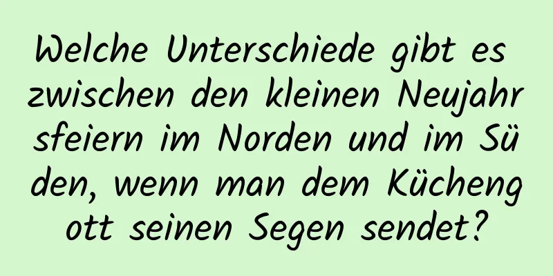 Welche Unterschiede gibt es zwischen den kleinen Neujahrsfeiern im Norden und im Süden, wenn man dem Küchengott seinen Segen sendet?