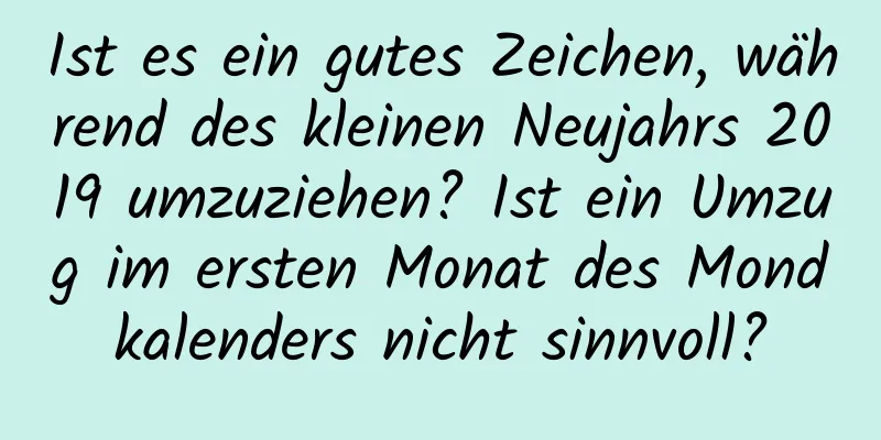 Ist es ein gutes Zeichen, während des kleinen Neujahrs 2019 umzuziehen? Ist ein Umzug im ersten Monat des Mondkalenders nicht sinnvoll?