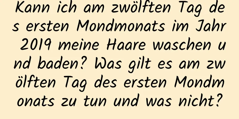 Kann ich am zwölften Tag des ersten Mondmonats im Jahr 2019 meine Haare waschen und baden? Was gilt es am zwölften Tag des ersten Mondmonats zu tun und was nicht?