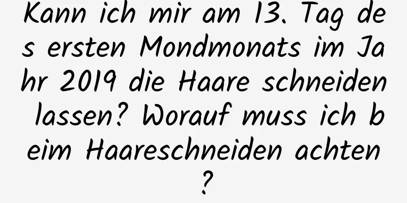 Kann ich mir am 13. Tag des ersten Mondmonats im Jahr 2019 die Haare schneiden lassen? Worauf muss ich beim Haareschneiden achten?