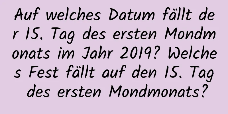 Auf welches Datum fällt der 15. Tag des ersten Mondmonats im Jahr 2019? Welches Fest fällt auf den 15. Tag des ersten Mondmonats?