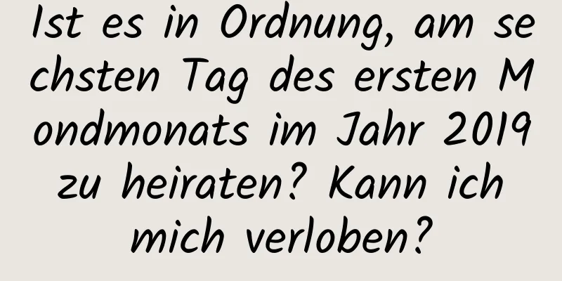 Ist es in Ordnung, am sechsten Tag des ersten Mondmonats im Jahr 2019 zu heiraten? Kann ich mich verloben?