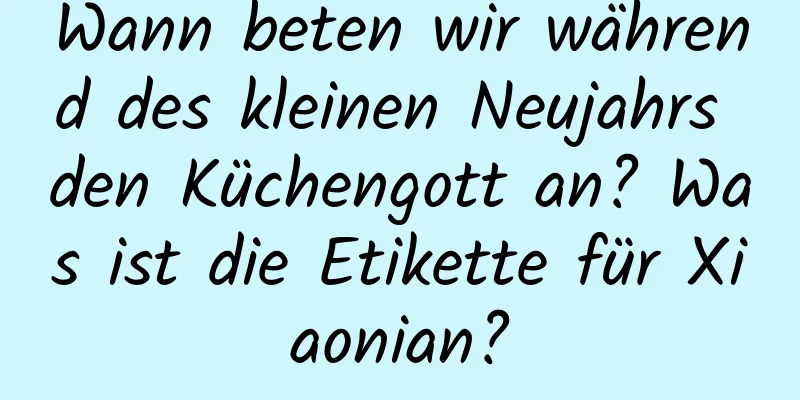 Wann beten wir während des kleinen Neujahrs den Küchengott an? Was ist die Etikette für Xiaonian?