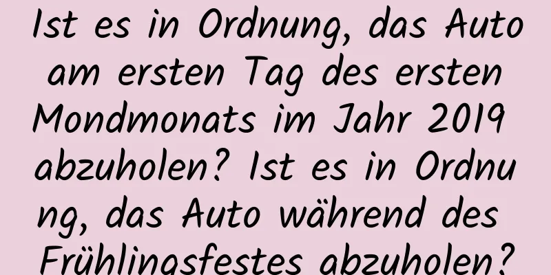 Ist es in Ordnung, das Auto am ersten Tag des ersten Mondmonats im Jahr 2019 abzuholen? Ist es in Ordnung, das Auto während des Frühlingsfestes abzuholen?