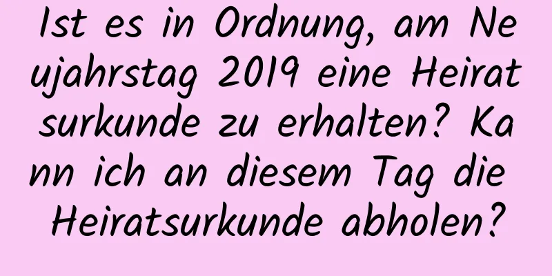 Ist es in Ordnung, am Neujahrstag 2019 eine Heiratsurkunde zu erhalten? Kann ich an diesem Tag die Heiratsurkunde abholen?