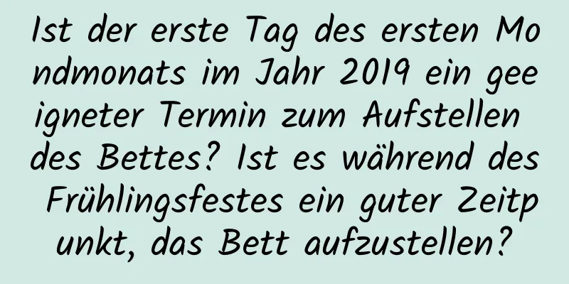 Ist der erste Tag des ersten Mondmonats im Jahr 2019 ein geeigneter Termin zum Aufstellen des Bettes? Ist es während des Frühlingsfestes ein guter Zeitpunkt, das Bett aufzustellen?