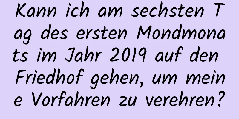 Kann ich am sechsten Tag des ersten Mondmonats im Jahr 2019 auf den Friedhof gehen, um meine Vorfahren zu verehren?