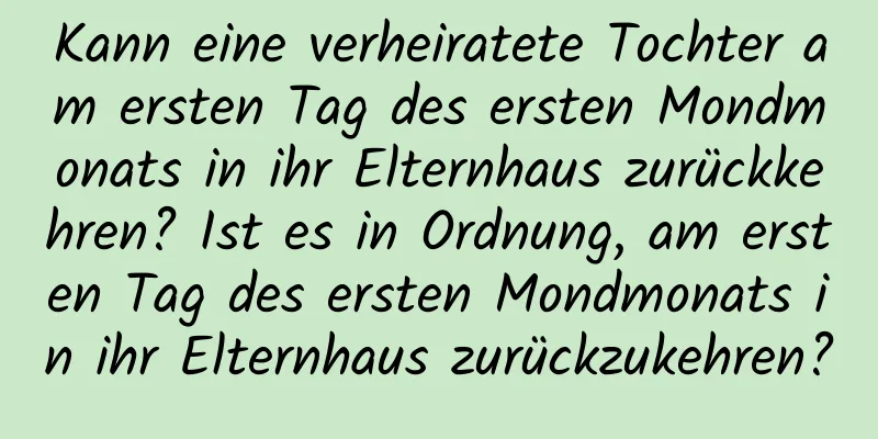 Kann eine verheiratete Tochter am ersten Tag des ersten Mondmonats in ihr Elternhaus zurückkehren? Ist es in Ordnung, am ersten Tag des ersten Mondmonats in ihr Elternhaus zurückzukehren?