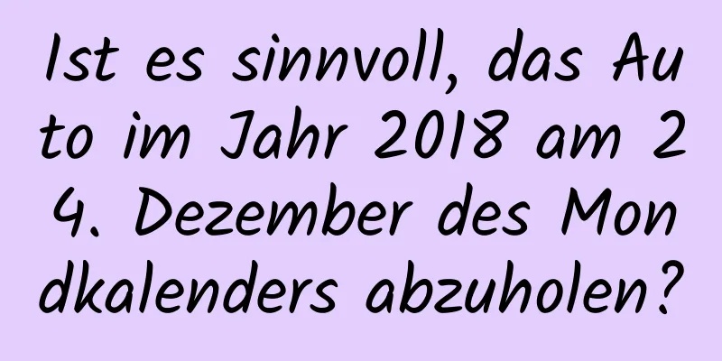 Ist es sinnvoll, das Auto im Jahr 2018 am 24. Dezember des Mondkalenders abzuholen?