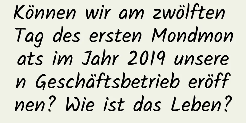 Können wir am zwölften Tag des ersten Mondmonats im Jahr 2019 unseren Geschäftsbetrieb eröffnen? Wie ist das Leben?