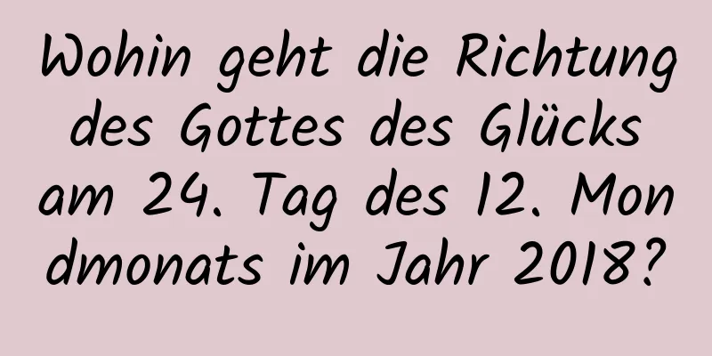 Wohin geht die Richtung des Gottes des Glücks am 24. Tag des 12. Mondmonats im Jahr 2018?