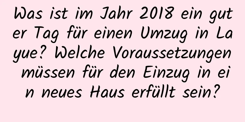 Was ist im Jahr 2018 ein guter Tag für einen Umzug in Layue? Welche Voraussetzungen müssen für den Einzug in ein neues Haus erfüllt sein?