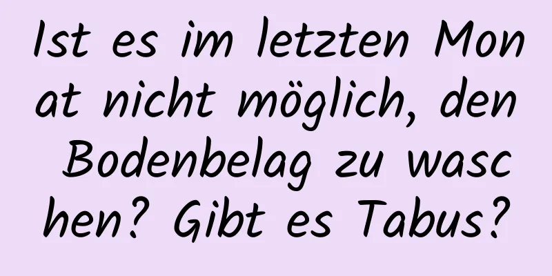 Ist es im letzten Monat nicht möglich, den Bodenbelag zu waschen? Gibt es Tabus?