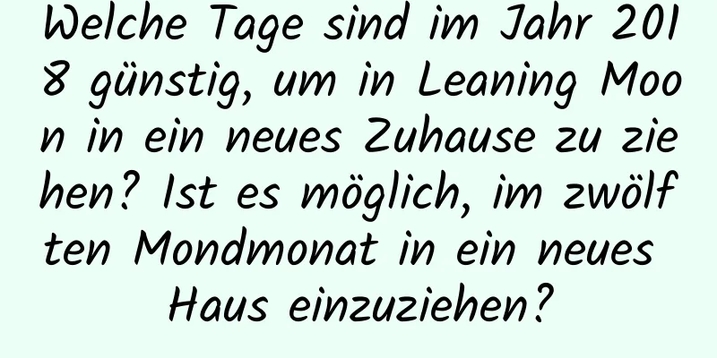 Welche Tage sind im Jahr 2018 günstig, um in Leaning Moon in ein neues Zuhause zu ziehen? Ist es möglich, im zwölften Mondmonat in ein neues Haus einzuziehen?