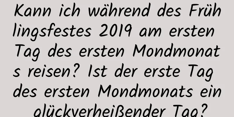 Kann ich während des Frühlingsfestes 2019 am ersten Tag des ersten Mondmonats reisen? Ist der erste Tag des ersten Mondmonats ein glückverheißender Tag?