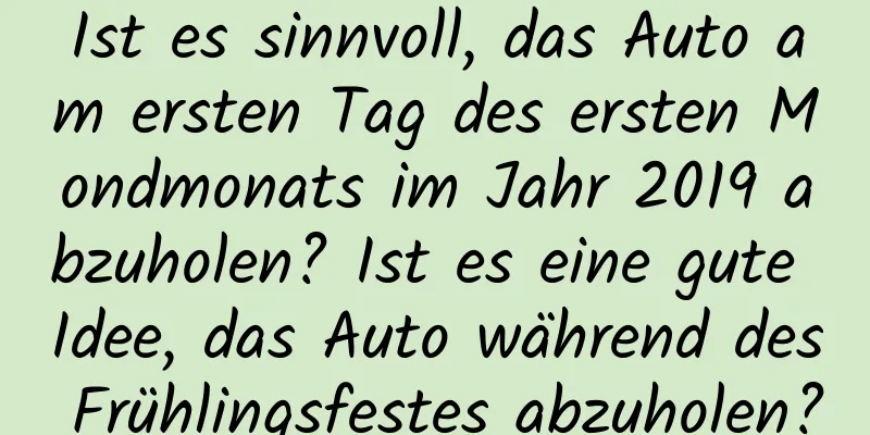 Ist es sinnvoll, das Auto am ersten Tag des ersten Mondmonats im Jahr 2019 abzuholen? Ist es eine gute Idee, das Auto während des Frühlingsfestes abzuholen?