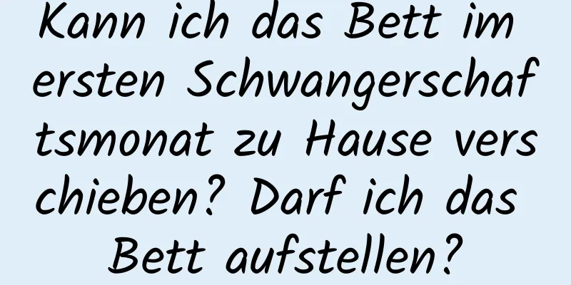 Kann ich das Bett im ersten Schwangerschaftsmonat zu Hause verschieben? Darf ich das Bett aufstellen?