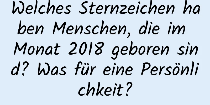 Welches Sternzeichen haben Menschen, die im Monat 2018 geboren sind? Was für eine Persönlichkeit?