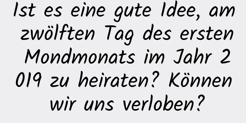 Ist es eine gute Idee, am zwölften Tag des ersten Mondmonats im Jahr 2019 zu heiraten? Können wir uns verloben?