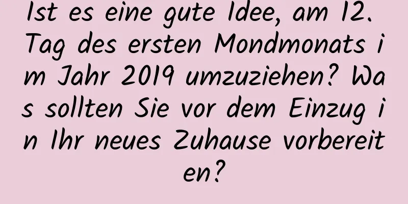 Ist es eine gute Idee, am 12. Tag des ersten Mondmonats im Jahr 2019 umzuziehen? Was sollten Sie vor dem Einzug in Ihr neues Zuhause vorbereiten?