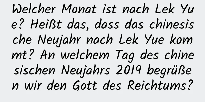 Welcher Monat ist nach Lek Yue? Heißt das, dass das chinesische Neujahr nach Lek Yue kommt? An welchem ​​Tag des chinesischen Neujahrs 2019 begrüßen wir den Gott des Reichtums?