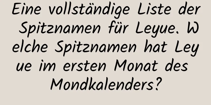 Eine vollständige Liste der Spitznamen für Leyue. Welche Spitznamen hat Leyue im ersten Monat des Mondkalenders?