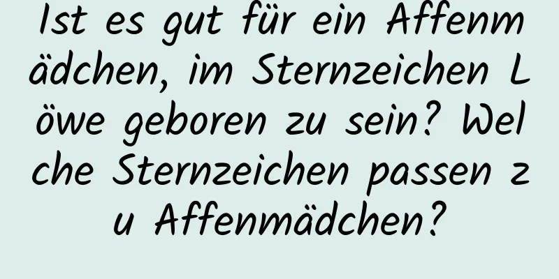 Ist es gut für ein Affenmädchen, im Sternzeichen Löwe geboren zu sein? Welche Sternzeichen passen zu Affenmädchen?