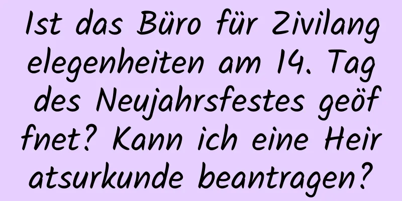 Ist das Büro für Zivilangelegenheiten am 14. Tag des Neujahrsfestes geöffnet? Kann ich eine Heiratsurkunde beantragen?