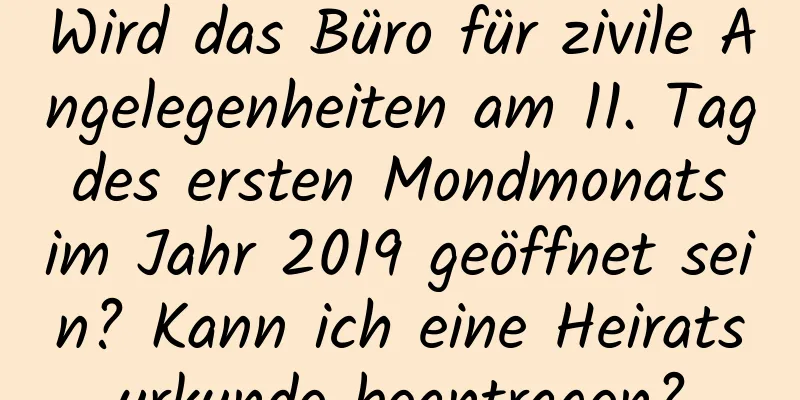 Wird das Büro für zivile Angelegenheiten am 11. Tag des ersten Mondmonats im Jahr 2019 geöffnet sein? Kann ich eine Heiratsurkunde beantragen?